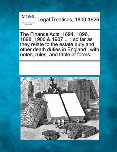 Cover image for The Finance Acts, 1894, 1896, 1898, 1900 & 1907 ...: So Far as They Relate to the Estate Duty and Other Death Duties in England: With Notes, Rules, and Table of Forms.