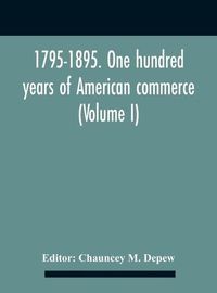 Cover image for 1795-1895. One Hundred Years Of American Commerce; Consisting Of One Hundred Original Articles On Commercial Topics Describing The Practical Development Of The Various Branches Of Trade In The United States Within The Past Century And Showing The Present M