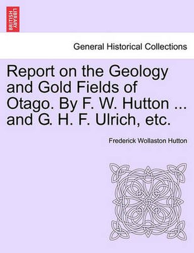 Report on the Geology and Gold Fields of Otago. by F. W. Hutton ... and G. H. F. Ulrich, Etc.