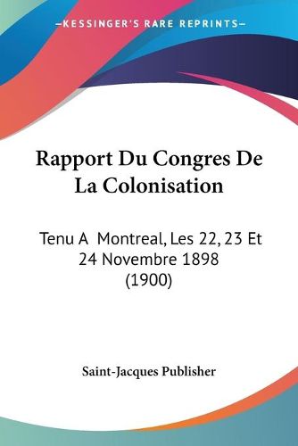 Rapport Du Congres de La Colonisation: Tenu a Montreal, Les 22, 23 Et 24 Novembre 1898 (1900)