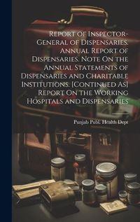 Cover image for Report of Inspector-General of Dispensaries. Annual Report of Dispensaries. Note On the Annual Statements of Dispensaries and Charitable Institutions. [Continued As] Report On the Working Hospitals and Dispensaries