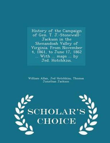 History of the Campaign of Gen. T. J.-Stonewall-Jackson in the Shenandoah Valley of Virginia. from November 4, 1861, to June 17, 1862 ... with ... Maps ... by Jed. Hotchkiss. - Scholar's Choice Edition