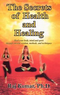 Cover image for The Secrets of Health and Healing: Heal Your Body, Mind and Spirit Through Ancient Wisdom Methods and Techniques