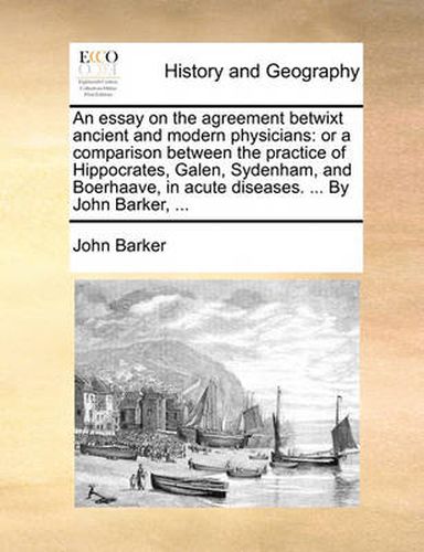 Cover image for An Essay on the Agreement Betwixt Ancient and Modern Physicians: Or a Comparison Between the Practice of Hippocrates, Galen, Sydenham, and Boerhaave, in Acute Diseases. ... by John Barker, ...