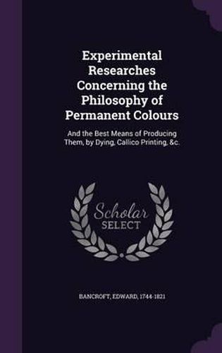 Experimental Researches Concerning the Philosophy of Permanent Colours: And the Best Means of Producing Them, by Dying, Callico Printing, &C.