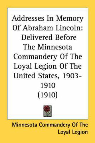 Cover image for Addresses in Memory of Abraham Lincoln: Delivered Before the Minnesota Commandery of the Loyal Legion of the United States, 1903-1910 (1910)