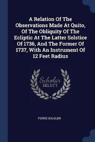 Cover image for A Relation of the Observations Made at Quito, of the Obliquity of the Ecliptic at the Latter Solstice of 1736, and the Former of 1737, with an Instrument of 12 Feet Radius