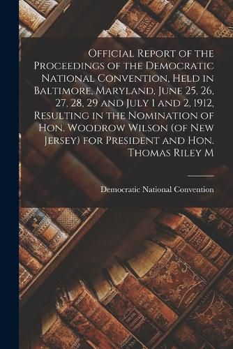 Official Report of the Proceedings of the Democratic National Convention, Held in Baltimore, Maryland, June 25, 26, 27, 28, 29 and July 1 and 2, 1912, Resulting in the Nomination of Hon. Woodrow Wilson (of New Jersey) for President and Hon. Thomas Riley M