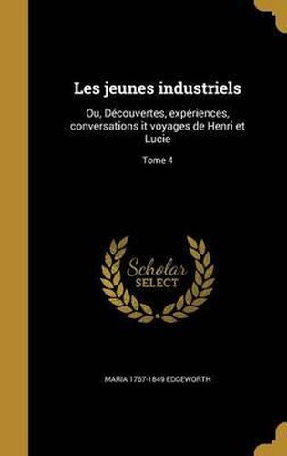 Les Jeunes Industriels: Ou, Decouvertes, Experiences, Conversations It Voyages de Henri Et Lucie; Tome 4