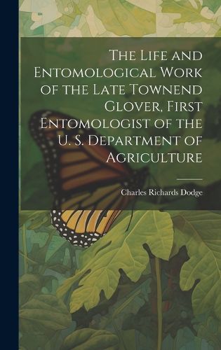 Cover image for The Life and Entomological Work of the Late Townend Glover, First Entomologist of the U. S. Department of Agriculture