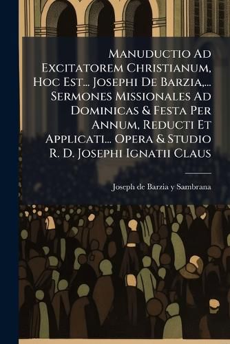Cover image for Manuductio Ad Excitatorem Christianum, Hoc Est... Josephi De Barzia, ... Sermones Missionales Ad Dominicas & Festa Per Annum, Reducti Et Applicati... Opera & Studio R. D. Josephi Ignatii Claus