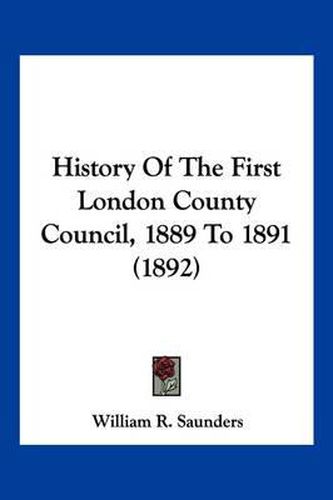 Cover image for History of the First London County Council, 1889 to 1891 (1892)