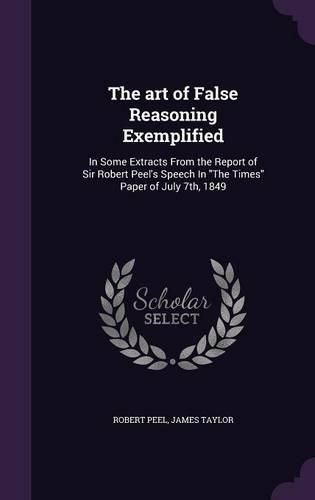 Cover image for The Art of False Reasoning Exemplified: In Some Extracts from the Report of Sir Robert Peel's Speech in the Times Paper of July 7th, 1849