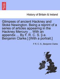 Cover image for Glimpses of Ancient Hackney and Stoke Newington. Being a Reprint of a Series of Articles Appearing in the Hackney Mercury ... with an Appendix ... by F. R. C. S. [I.E. Benjamin Clarke.] [With a Portrait.]