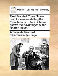 Cover image for Field Marshal Count Saxe's Plan for New-Modelling the French Army, ... in Which Are Shewn the Advantages of the Roman Legion