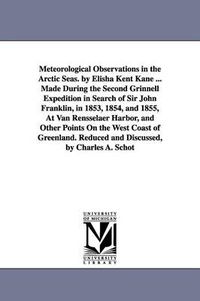 Cover image for Meteorological Observations in the Arctic Seas. by Elisha Kent Kane ... Made During the Second Grinnell Expedition in Search of Sir John Franklin, in 1853, 1854, and 1855, At Van Rensselaer Harbor, and Other Points On the West Coast of Greenland. Reduced a