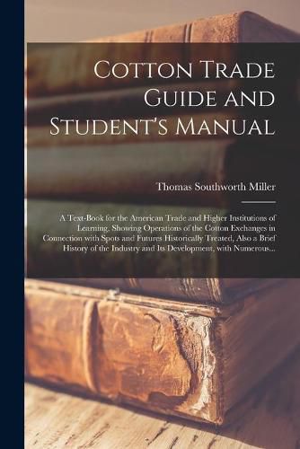 Cover image for Cotton Trade Guide and Student's Manual; a Text-book for the American Trade and Higher Institutions of Learning, Showing Operations of the Cotton Exchanges in Connection With Spots and Futures Historically Treated, Also a Brief History of the Industry...