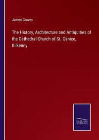 Cover image for The History, Architecture and Antiquities of the Cathedral Church of St. Canice, Kilkenny