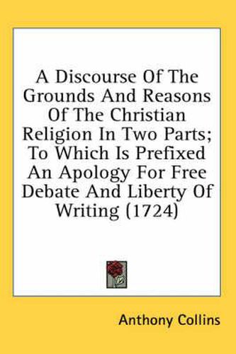 Cover image for A Discourse Of The Grounds And Reasons Of The Christian Religion In Two Parts; To Which Is Prefixed An Apology For Free Debate And Liberty Of Writing (1724)