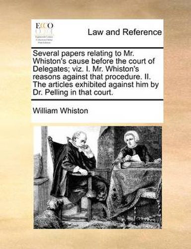 Several Papers Relating to Mr. Whiston's Cause Before the Court of Delegates; Viz. I. Mr. Whiston's Reasons Against That Procedure. II. the Articles Exhibited Against Him by Dr. Pelling in That Court.