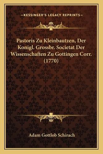 Cover image for Pastoris Zu Kleinbautzen, Der Konigl. Grossbr. Societat Der Wissenschaften Zu Gottingen Corr. (1770)
