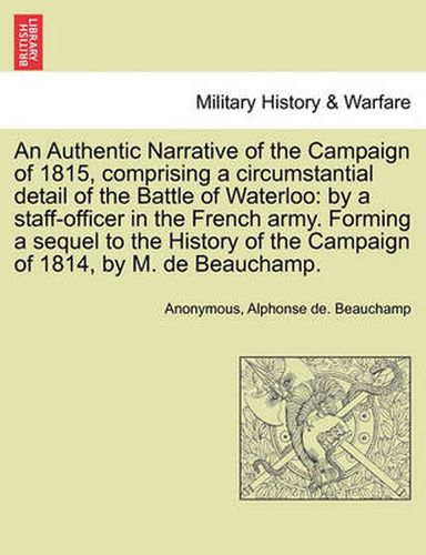 Cover image for An Authentic Narrative of the Campaign of 1815, Comprising a Circumstantial Detail of the Battle of Waterloo: By a Staff-Officer in the French Army. Forming a Sequel to the History of the Campaign of 1814, by M. de Beauchamp.