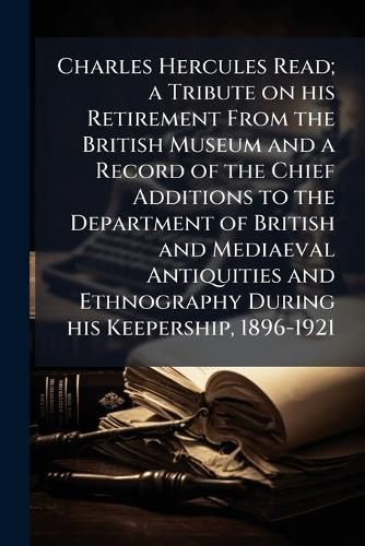 Cover image for Charles Hercules Read; A Tribute on His Retirement from the British Museum and a Record of the Chief Additions to the Department of British and Mediaeval Antiquities and Ethnography During His Keepership, 1896-1921