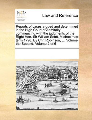 Cover image for Reports of Cases Argued and Determined in the High Court of Admiralty; Commencing with the Judgments of the Right Hon. Sir William Scott, Michaelmas Term 1798. by Chr. Robinson, ... Volume the Second. Volume 2 of 6