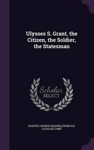 Cover image for Ulysses S. Grant, the Citizen, the Soldier, the Statesman