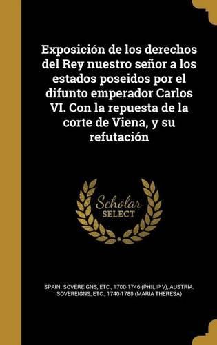 Cover image for Exposicion de Los Derechos del Rey Nuestro Senor a Los Estados Poseidos Por El Difunto Emperador Carlos VI. Con La Repuesta de La Corte de Viena, y Su Refutacion