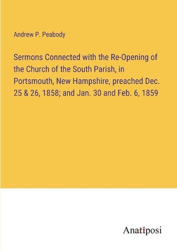 Cover image for Sermons Connected with the Re-Opening of the Church of the South Parish, in Portsmouth, New Hampshire, preached Dec. 25 & 26, 1858; and Jan. 30 and Feb. 6, 1859