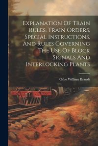 Cover image for Explanation Of Train Rules, Train Orders, Special Instructions, And Rules Governing The Use Of Block Signals And Interlocking Plants