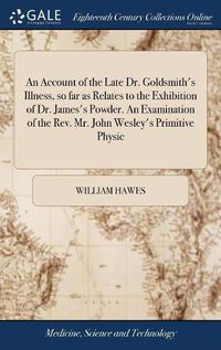 Cover image for An Account of the Late Dr. Goldsmith's Illness, so far as Relates to the Exhibition of Dr. James's Powder. An Examination of the Rev. Mr. John Wesley's Primitive Physic