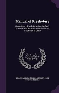 Cover image for Manual of Presbytery: Comprising I. Presbyterianism the Truly Primitive and Apostolic Constitution of the Church of Christ