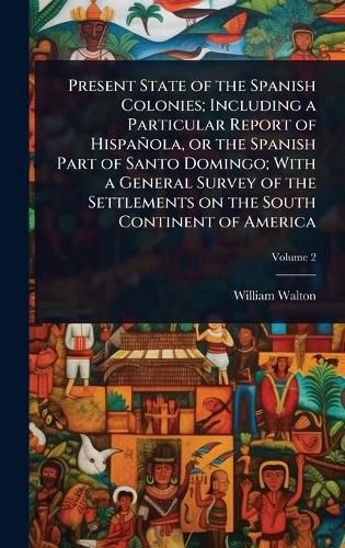 Cover image for Present State of the Spanish Colonies; Including a Particular Report of Hispanola, or the Spanish Part of Santo Domingo; With a General Survey of the Settlements on the South Continent of America