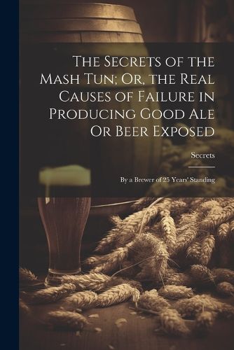 Cover image for The Secrets of the Mash Tun; Or, the Real Causes of Failure in Producing Good Ale Or Beer Exposed