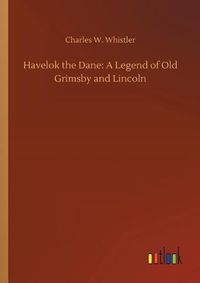 Cover image for Havelok the Dane: A Legend of Old Grimsby and Lincoln