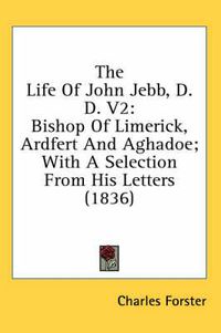 Cover image for The Life of John Jebb, D.D. V2: Bishop of Limerick, Ardfert and Aghadoe; With a Selection from His Letters (1836)