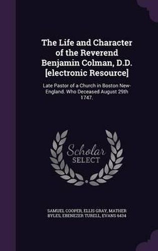 The Life and Character of the Reverend Benjamin Colman, D.D. [Electronic Resource]: Late Pastor of a Church in Boston New-England. Who Deceased August 29th 1747.