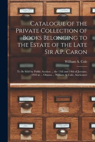 Cover image for Catalogue of the Private Collection of Books Belonging to the Estate of the Late Sir A.P. Caron [microform]: to Be Sold by Public Auction ... the 13th and 14th of January, 1910 at ... Ottawa ... William A. Cole, Auctioneer