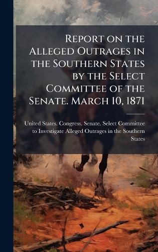 Cover image for Report on the Alleged Outrages in the Southern States by the Select Committee of the Senate. March 10, 1871