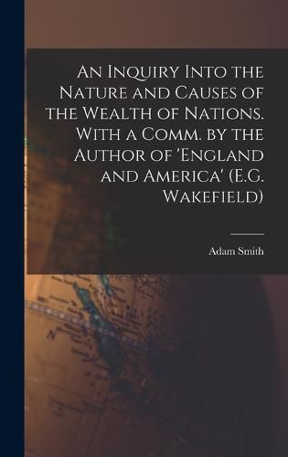 Cover image for An Inquiry Into the Nature and Causes of the Wealth of Nations. With a Comm. by the Author of 'england and America' (E.G. Wakefield)