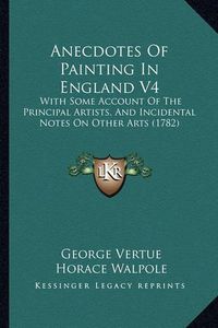 Cover image for Anecdotes of Painting in England V4: With Some Account of the Principal Artists, and Incidental Notes on Other Arts (1782)