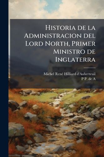 Cover image for Historia de La Administracion del Lord North, Primer Ministro de Inglaterra