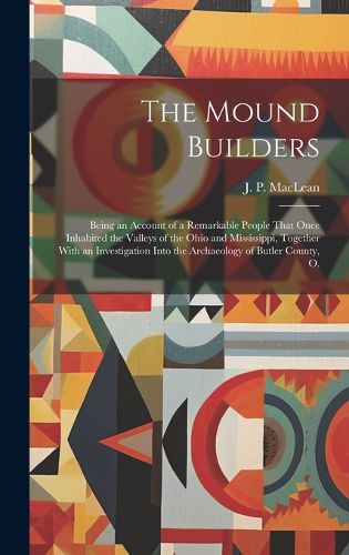 Cover image for The Mound Builders; Being an Account of a Remarkable People That Once Inhabited the Valleys of the Ohio and Mississippi, Together With an Investigation Into the Archaeology of Butler County, O.