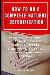Cover image for How to Do a Complete Natural Detoxification: Remove Toxins from Your Liver, Detoxify Your Body Before Starting a Diet, Expel Tobacco from Your Arteries