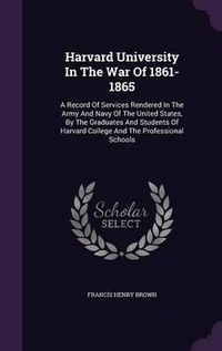 Cover image for Harvard University in the War of 1861-1865: A Record of Services Rendered in the Army and Navy of the United States, by the Graduates and Students of Harvard College and the Professional Schools