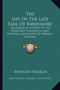 Cover image for The Life of the Late Earl of Barrymore: Including a History of the Wargrave Theatricals and Original Anecdotes of Eminent Persons