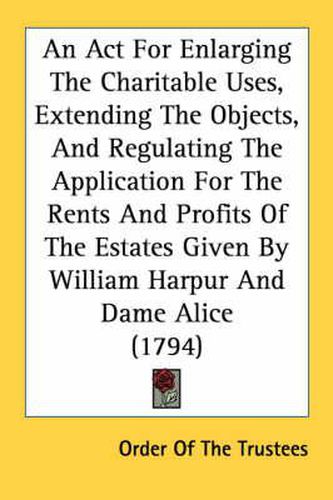 Cover image for An ACT for Enlarging the Charitable Uses, Extending the Objects, and Regulating the Application for the Rents and Profits of the Estates Given by William Harpur and Dame Alice (1794)