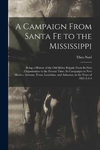 Cover image for A Campaign From Santa Fe to the Mississippi; Being a History of the old Sibley Brigade From its First Organization to the Present Time; its Campaigns in New Mexico, Arizona, Texas, Louisiana, and Arkansas, in the Years of 1861-2-3-4